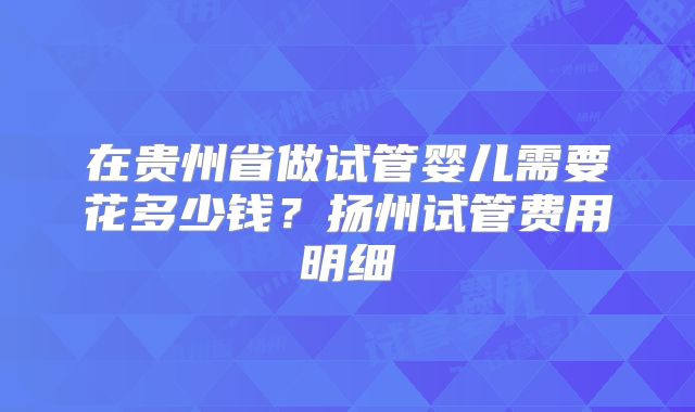 在贵州省做试管婴儿需要花多少钱？扬州试管费用明细