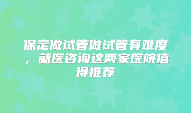 保定做试管做试管有难度，就医咨询这两家医院值得推荐