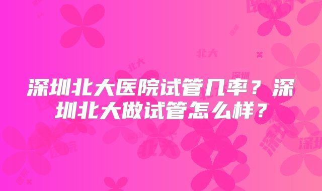 深圳北大医院试管几率？深圳北大做试管怎么样？