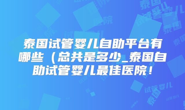泰国试管婴儿自助平台有哪些（总共是多少_泰国自助试管婴儿最佳医院！
