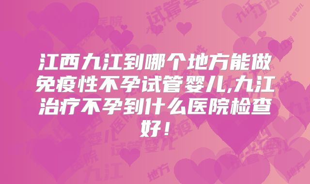 江西九江到哪个地方能做免疫性不孕试管婴儿,九江治疗不孕到什么医院检查好！