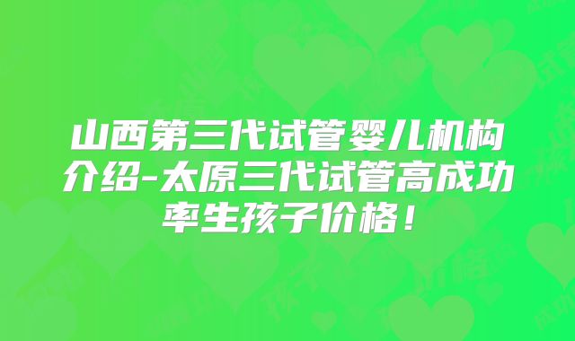 山西第三代试管婴儿机构介绍-太原三代试管高成功率生孩子价格！