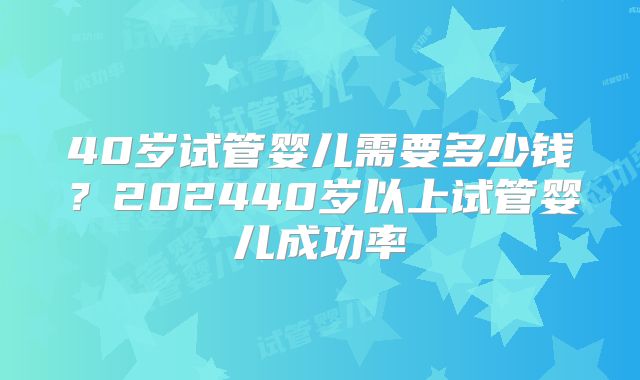 40岁试管婴儿需要多少钱？202440岁以上试管婴儿成功率