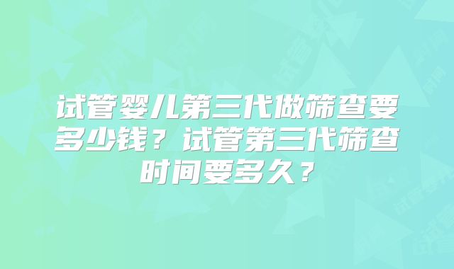 试管婴儿第三代做筛查要多少钱？试管第三代筛查时间要多久？