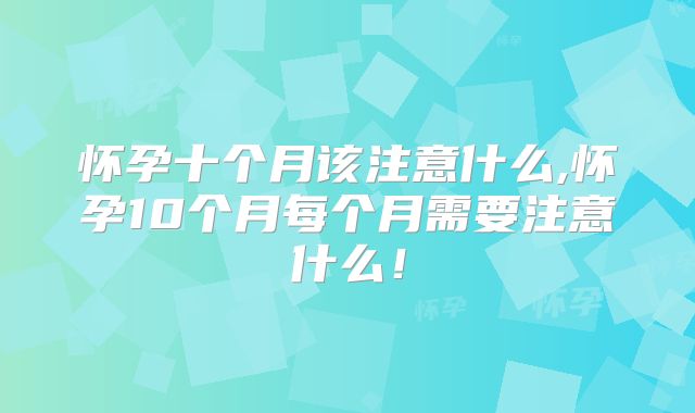 怀孕十个月该注意什么,怀孕10个月每个月需要注意什么！