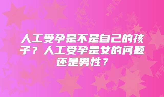 人工受孕是不是自己的孩子?人工受孕是女的问题还是男性?