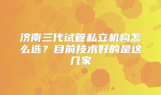 济南三代试管私立机构怎么选?目前技术好的是这几家