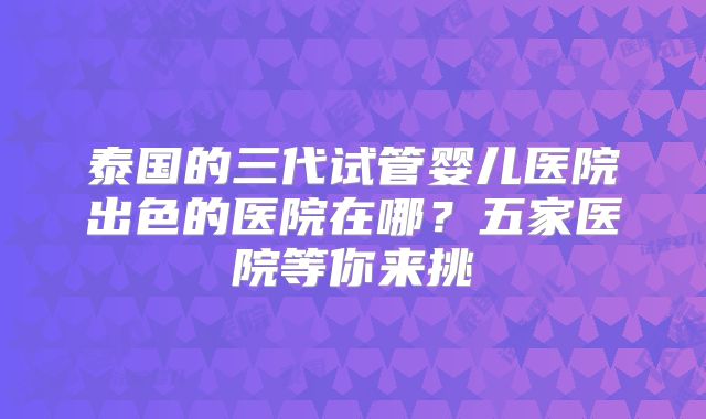 泰国的三代试管婴儿医院出色的医院在哪？五家医院等你来挑