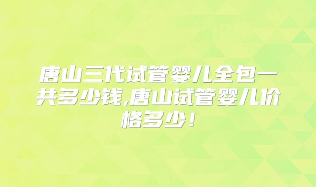 唐山三代试管婴儿全包一共多少钱,唐山试管婴儿价格多少！