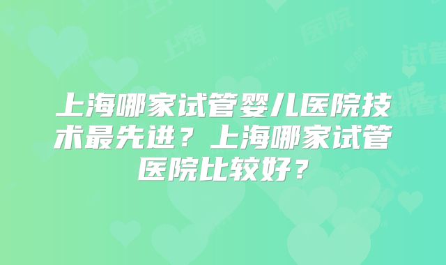 上海哪家试管婴儿医院技术最先进？上海哪家试管医院比较好？
