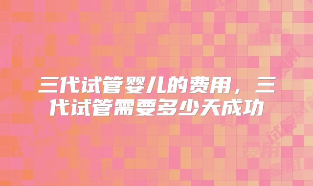 三代试管婴儿的费用，三代试管需要多少天成功