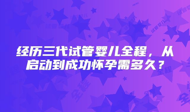 经历三代试管婴儿全程，从启动到成功怀孕需多久？