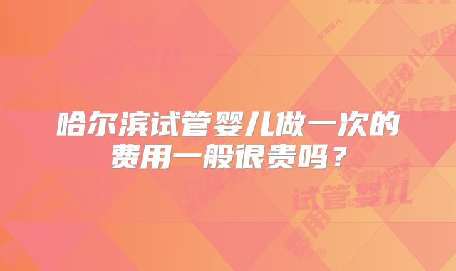 哈尔滨试管婴儿做一次的费用一般很贵吗?