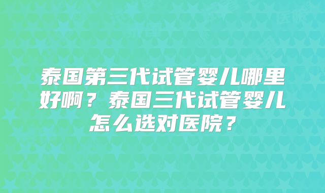 泰国第三代试管婴儿哪里好啊？泰国三代试管婴儿怎么选对医院？