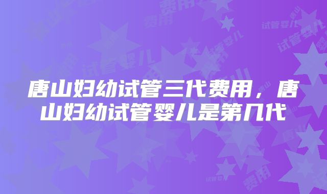 唐山妇幼试管三代费用，唐山妇幼试管婴儿是第几代