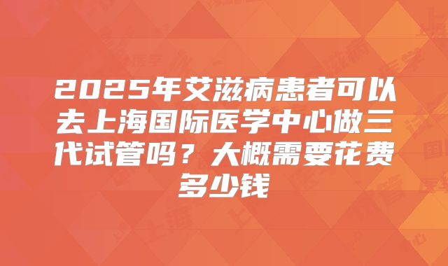 2025年艾滋病患者可以去上海国际医学中心做三代试管吗?大概需要花费多少钱