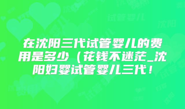 在沈阳三代试管婴儿的费用是多少（花钱不迷茫_沈阳妇婴试管婴儿三代！