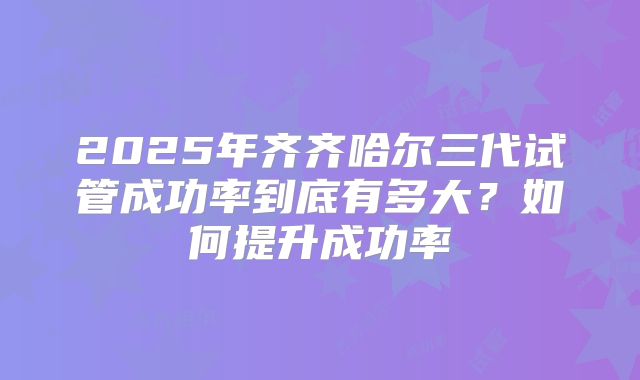 2025年齐齐哈尔三代试管成功率到底有多大?如何提升成功率