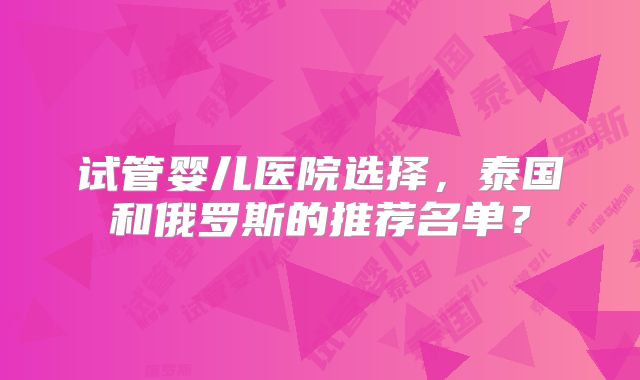 试管婴儿医院选择，泰国和俄罗斯的推荐名单？