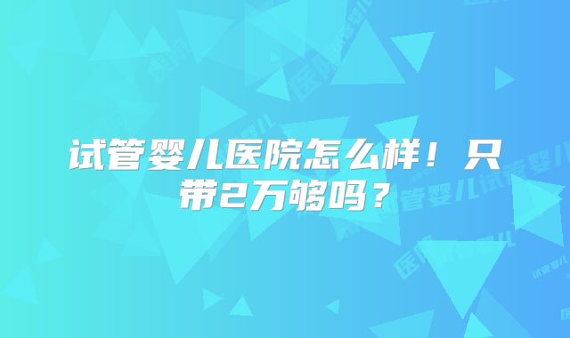 试管婴儿医院怎么样!只带2万够吗?