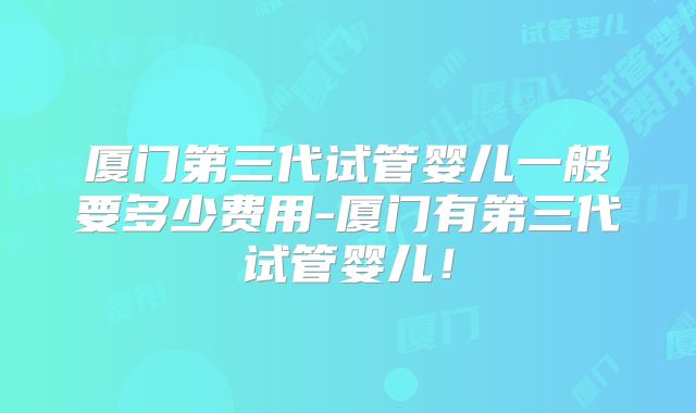 厦门第三代试管婴儿一般要多少费用-厦门有第三代试管婴儿!