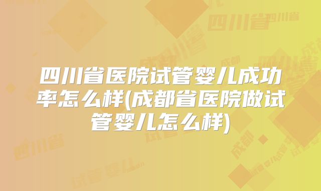 四川省医院试管婴儿成功率怎么样(成都省医院做试管婴儿怎么样)