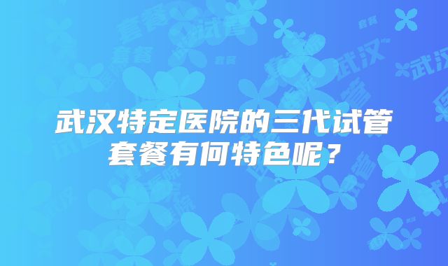 武汉特定医院的三代试管套餐有何特色呢？