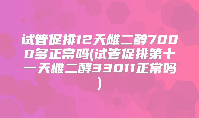 试管促排12天雌二醇7000多正常吗(试管促排第十一天雌二醇33011正常吗)
