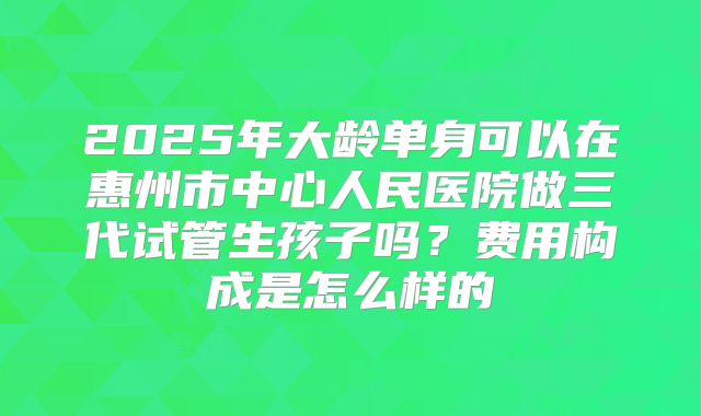 2025年大龄单身可以在惠州市中心人民医院做三代试管生孩子吗?费用构成是怎么样的