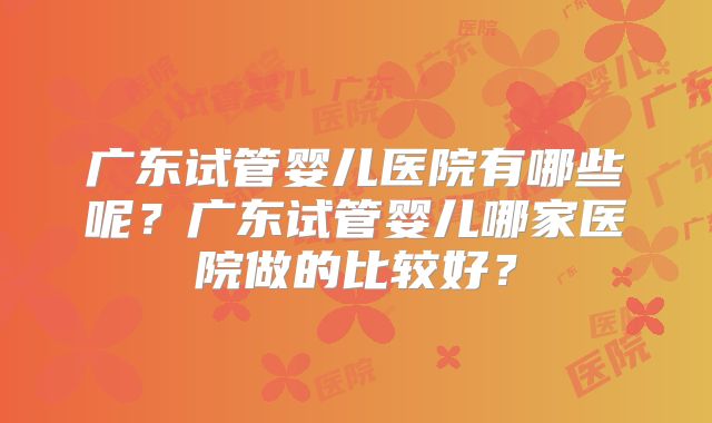 广东试管婴儿医院有哪些呢？广东试管婴儿哪家医院做的比较好？