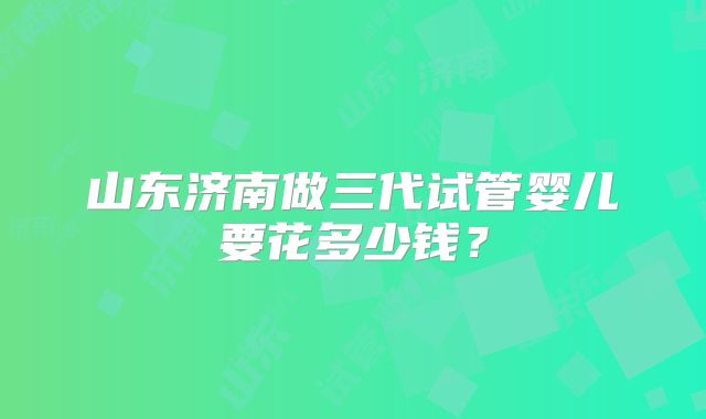 山东济南做三代试管婴儿要花多少钱？