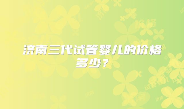 济南三代试管婴儿的价格多少？