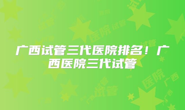 广西试管三代医院排名！广西医院三代试管