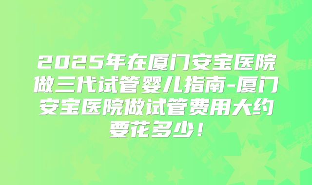 2025年在厦门安宝医院做三代试管婴儿指南-厦门安宝医院做试管费用大约要花多少！
