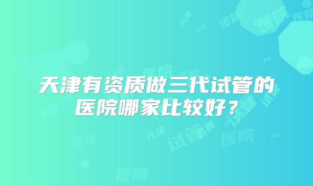 天津有资质做三代试管的医院哪家比较好？