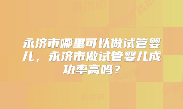 永济市哪里可以做试管婴儿，永济市做试管婴儿成功率高吗？
