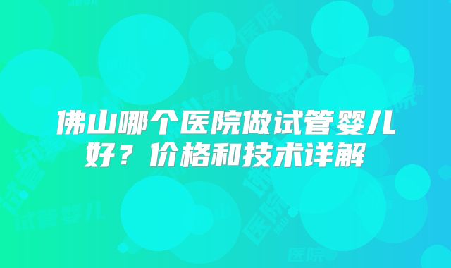 佛山哪个医院做试管婴儿好?价格和技术详解