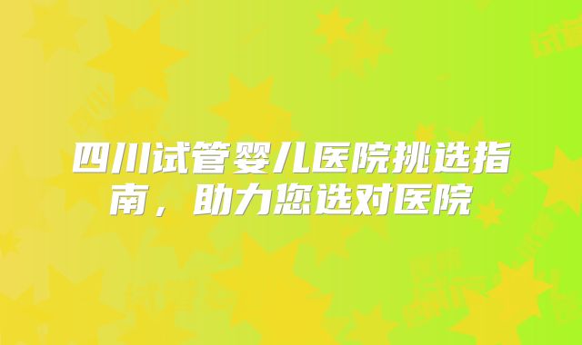 四川试管婴儿医院挑选指南，助力您选对医院
