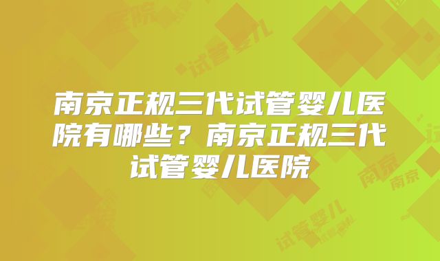 南京正规三代试管婴儿医院有哪些？南京正规三代试管婴儿医院