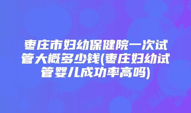 枣庄市妇幼保健院一次试管大概多少钱(枣庄妇幼试管婴儿成功率高吗)