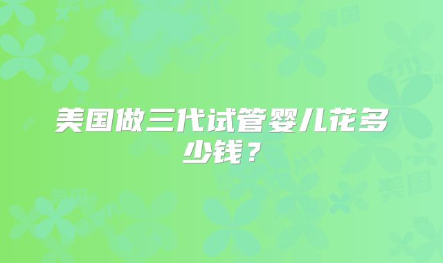 美国做三代试管婴儿花多少钱？