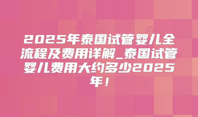2025年泰国试管婴儿全流程及费用详解_泰国试管婴儿费用大约多少2025年！