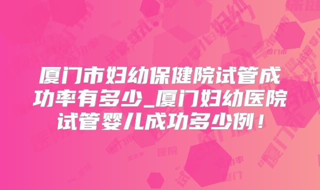 厦门市妇幼保健院试管成功率有多少_厦门妇幼医院试管婴儿成功多少例!