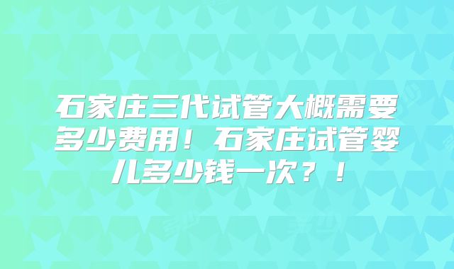 石家庄三代试管大概需要多少费用!石家庄试管婴儿多少钱一次?!