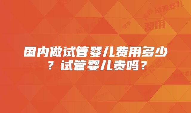 国内做试管婴儿费用多少？试管婴儿贵吗？
