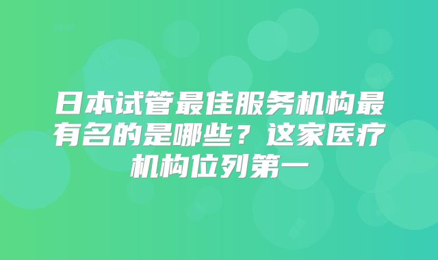 日本试管最佳服务机构最有名的是哪些？这家医疗机构位列第一