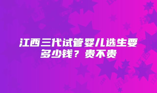 江西三代试管婴儿选生要多少钱？贵不贵