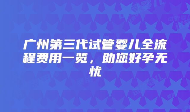 广州第三代试管婴儿全流程费用一览，助您好孕无忧