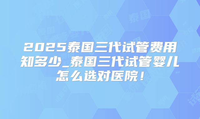 2025泰国三代试管费用知多少_泰国三代试管婴儿怎么选对医院！