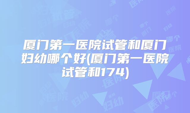 厦门第一医院试管和厦门妇幼哪个好(厦门第一医院试管和174)